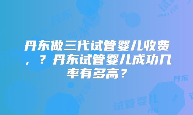 丹东做三代试管婴儿收费,?丹东试管婴儿成功几率有多高?