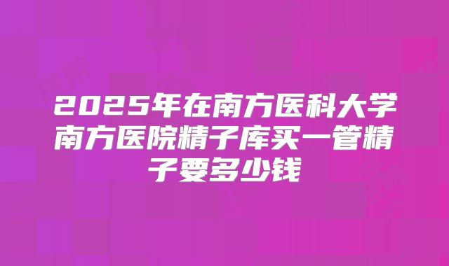 2025年在南方医科大学南方医院精子库买一管精子要多少钱