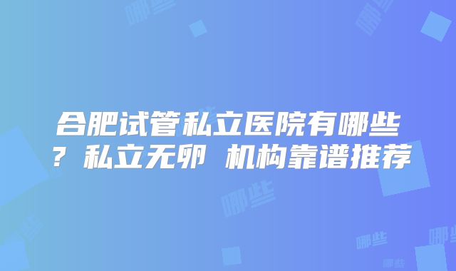 合肥试管私立医院有哪些？私立无卵�机构靠谱推荐
