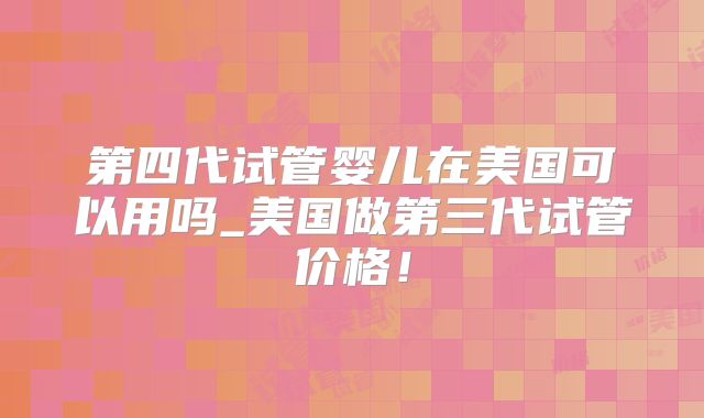 第四代试管婴儿在美国可以用吗_美国做第三代试管价格!