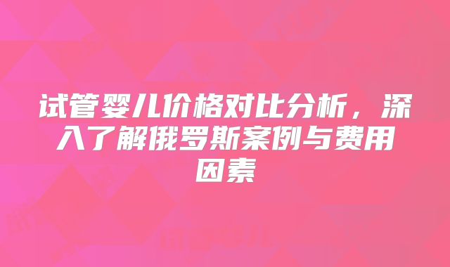 试管婴儿价格对比分析，深入了解俄罗斯案例与费用因素