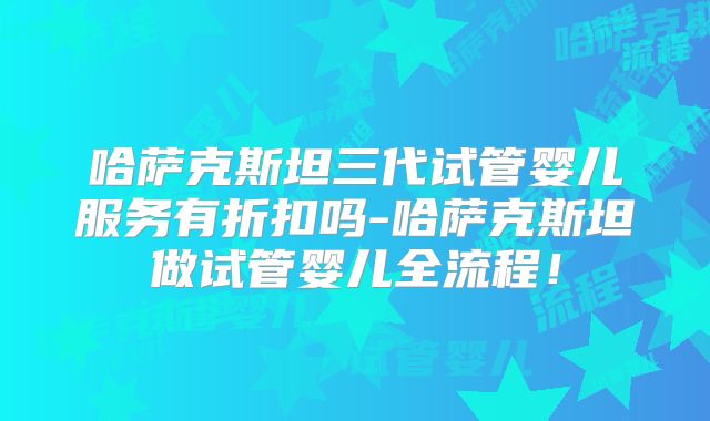 哈萨克斯坦三代试管婴儿服务有折扣吗-哈萨克斯坦做试管婴儿全流程!