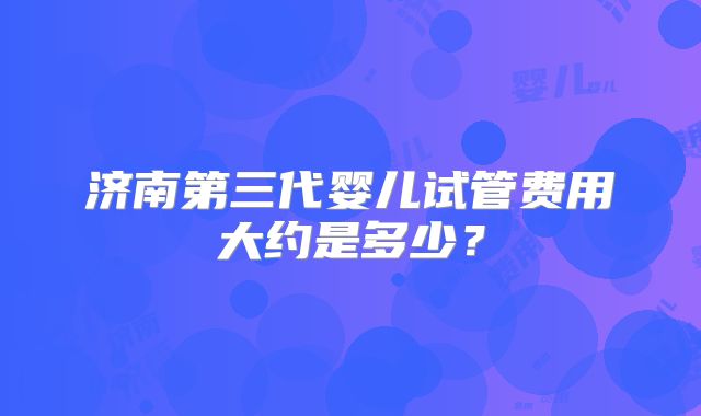 济南第三代婴儿试管费用大约是多少？