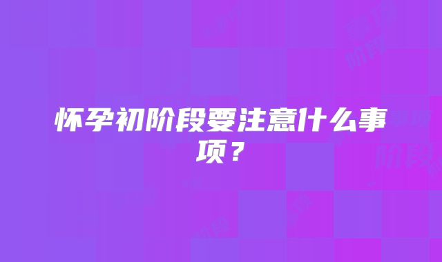 怀孕初阶段要注意什么事项?