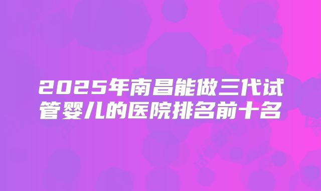 2025年南昌能做三代试管婴儿的医院排名前十名