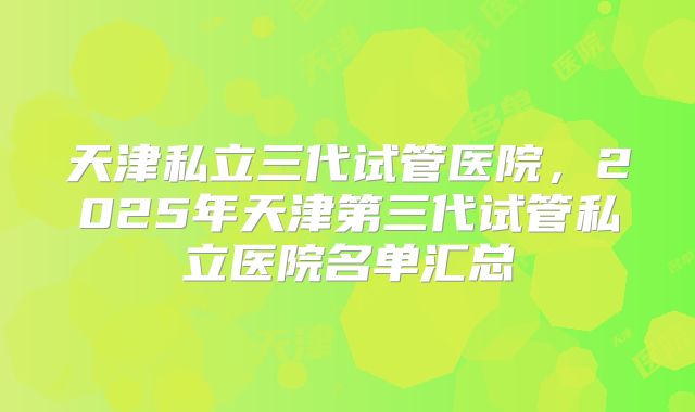 天津私立三代试管医院,2025年天津第三代试管私立医院名单汇总