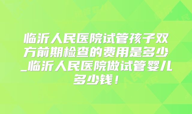 临沂人民医院试管孩子双方前期检查的费用是多少_临沂人民医院做试管婴儿多少钱!