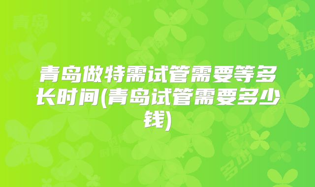 青岛做特需试管需要等多长时间(青岛试管需要多少钱)