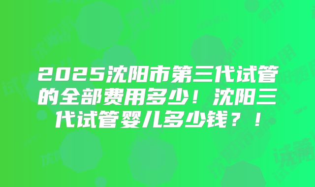 2025沈阳市第三代试管的全部费用多少!沈阳三代试管婴儿多少钱?!