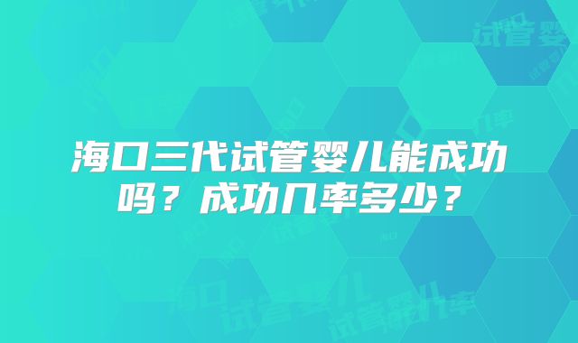海口三代试管婴儿能成功吗？成功几率多少？