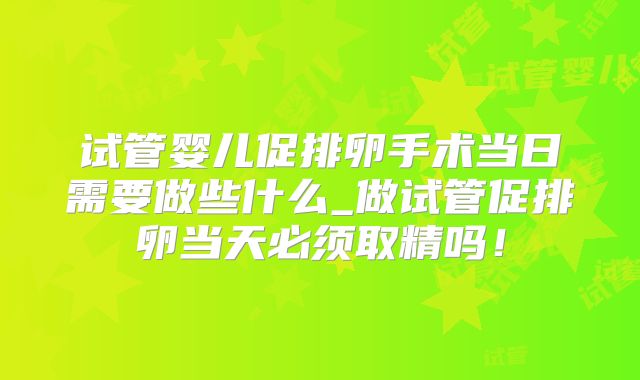 试管婴儿促排卵手术当日需要做些什么_做试管促排卵当天必须取精吗！