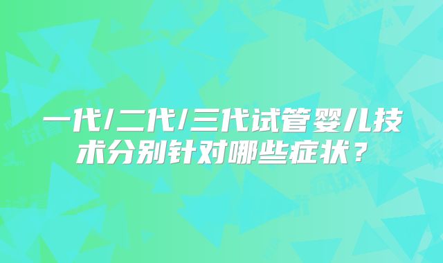 一代/二代/三代试管婴儿技术分别针对哪些症状？