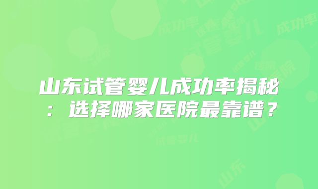 山东试管婴儿成功率揭秘:选择哪家医院最靠谱?