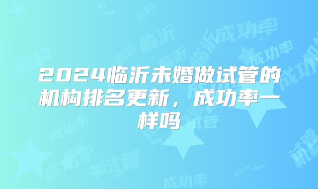 2024临沂未婚做试管的机构排名更新，成功率一样吗