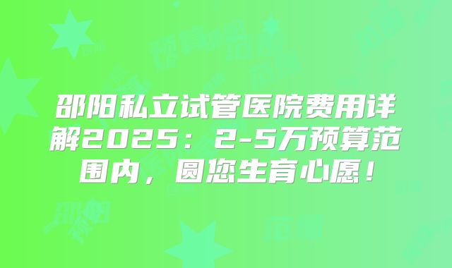 邵阳私立试管医院费用详解2025：2-5万预算范围内，圆您生育心愿！