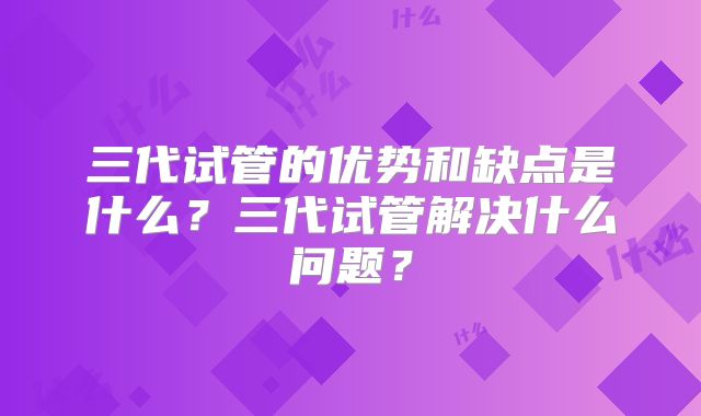三代试管的优势和缺点是什么?三代试管解决什么问题?