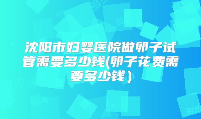 沈阳市妇婴医院做卵子试管需要多少钱(卵子花费需要多少钱）