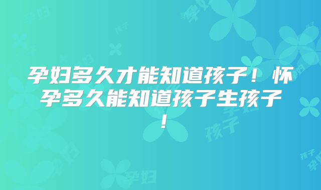 孕妇多久才能知道孩子！怀孕多久能知道孩子生孩子！