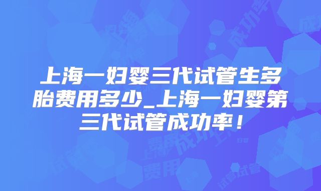 上海一妇婴三代试管生多胎费用多少_上海一妇婴第三代试管成功率!