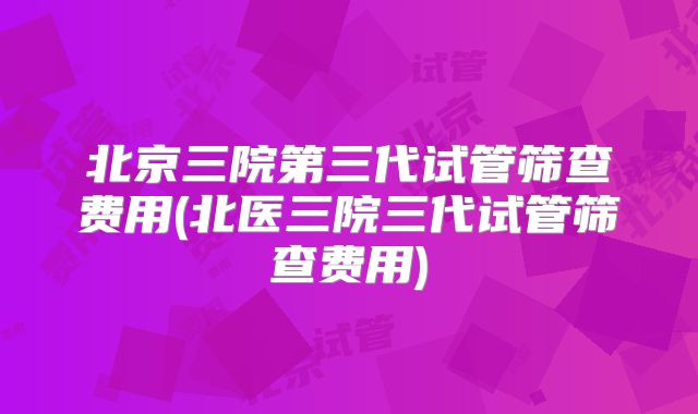北京三院第三代试管筛查费用(北医三院三代试管筛查费用)
