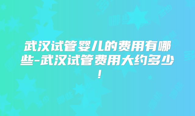 武汉试管婴儿的费用有哪些-武汉试管费用大约多少!