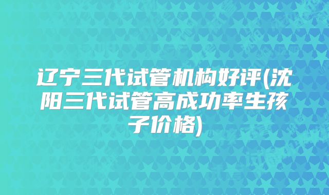 辽宁三代试管机构好评(沈阳三代试管高成功率生孩子价格)