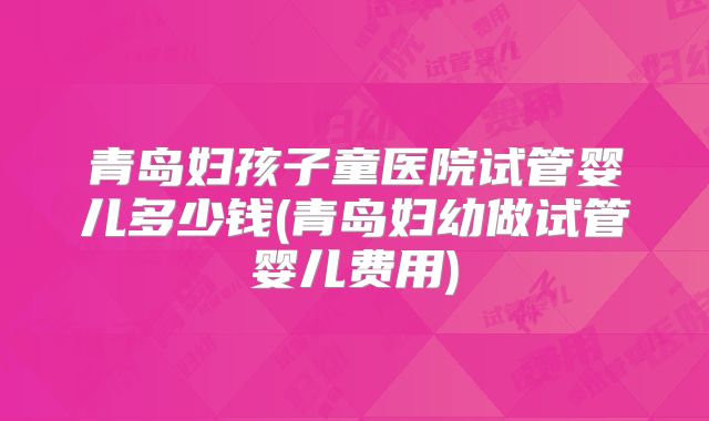 青岛妇孩子童医院试管婴儿多少钱(青岛妇幼做试管婴儿费用)
