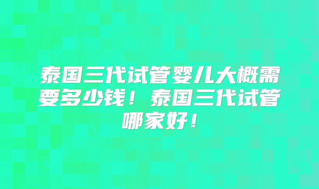 泰国三代试管婴儿大概需要多少钱！泰国三代试管哪家好！
