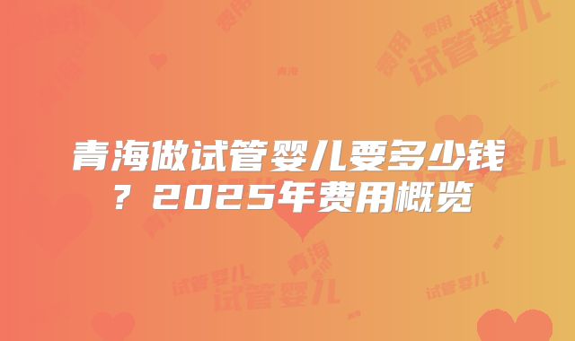 青海做试管婴儿要多少钱？2025年费用概览