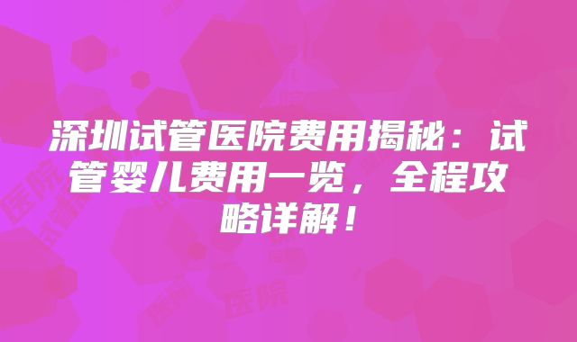 深圳试管医院费用揭秘:试管婴儿费用一览,全程攻略详解!