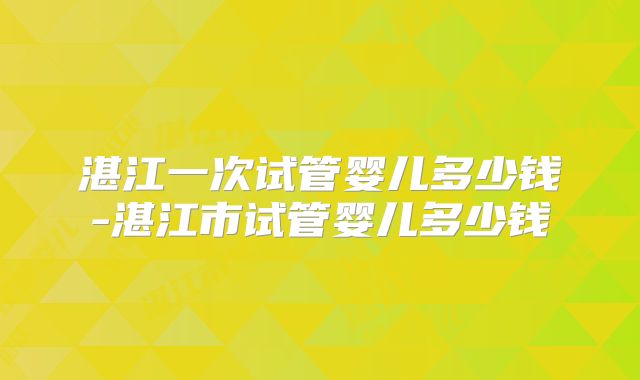 湛江一次试管婴儿多少钱-湛江市试管婴儿多少钱