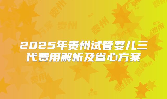 2025年贵州试管婴儿三代费用解析及省心方案