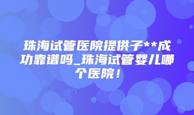 珠海试管医院提供子**成功靠谱吗_珠海试管婴儿哪个医院!