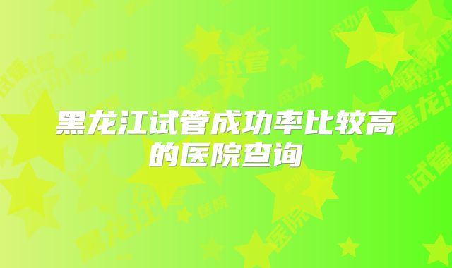 黑龙江试管成功率比较高的医院查询