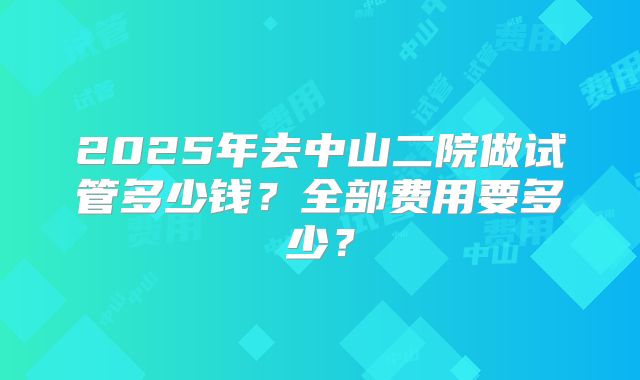 2025年去中山二院做试管多少钱？全部费用要多少？