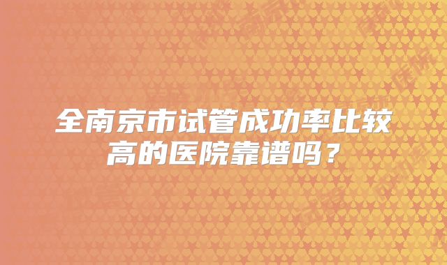 全南京市试管成功率比较高的医院靠谱吗?