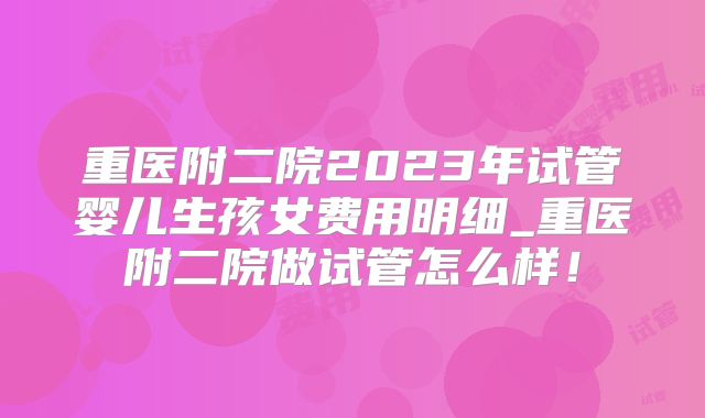 重医附二院2023年试管婴儿生孩女费用明细_重医附二院做试管怎么样！