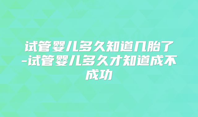 试管婴儿多久知道几胎了-试管婴儿多久才知道成不成功