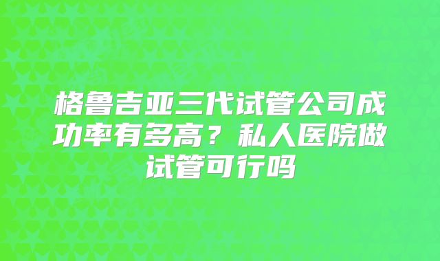 格鲁吉亚三代试管公司成功率有多高？私人医院做试管可行吗