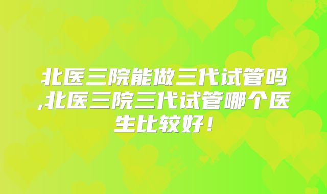 北医三院能做三代试管吗,北医三院三代试管哪个医生比较好!