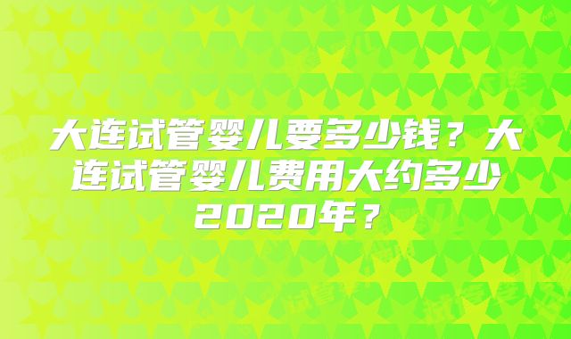 大连试管婴儿要多少钱?大连试管婴儿费用大约多少2020年?