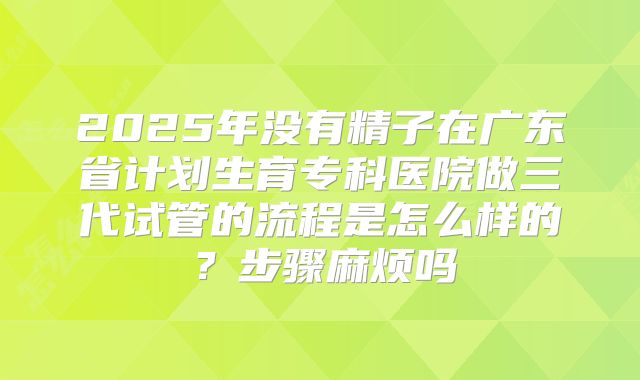 2025年没有精子在广东省计划生育专科医院做三代试管的流程是怎么样的？步骤麻烦吗
