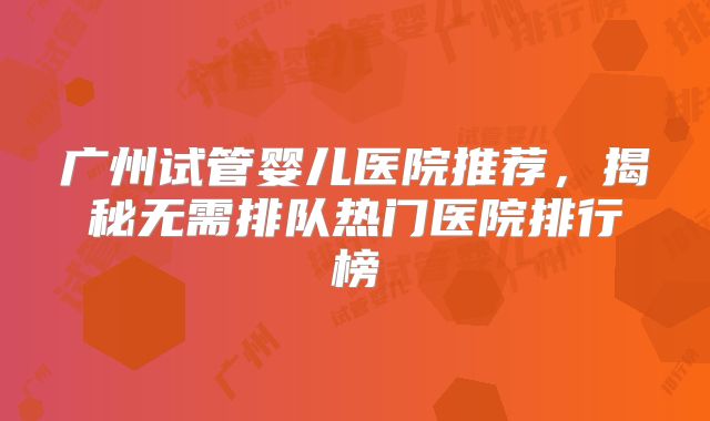 广州试管婴儿医院推荐，揭秘无需排队热门医院排行榜