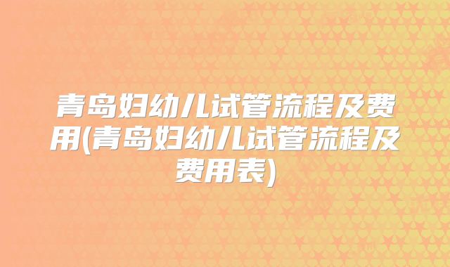 青岛妇幼儿试管流程及费用(青岛妇幼儿试管流程及费用表)