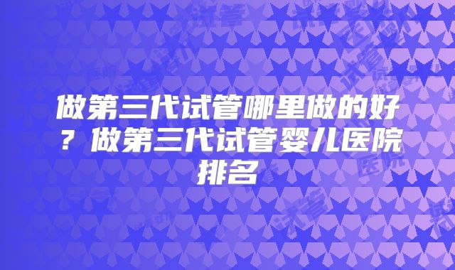 做第三代试管哪里做的好？做第三代试管婴儿医院排名