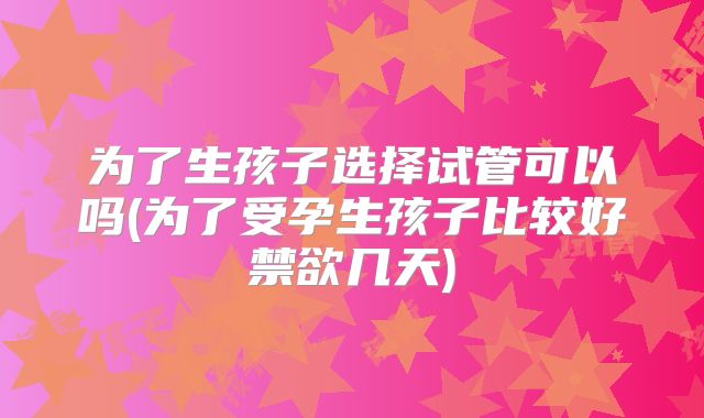 为了生孩子选择试管可以吗(为了受孕生孩子比较好禁欲几天)