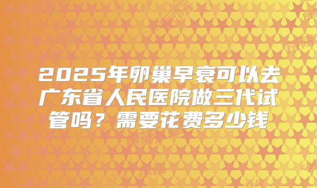 2025年卵巢早衰可以去广东省人民医院做三代试管吗？需要花费多少钱