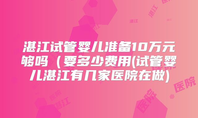 湛江试管婴儿准备10万元够吗(要多少费用(试管婴儿湛江有几家医院在做)