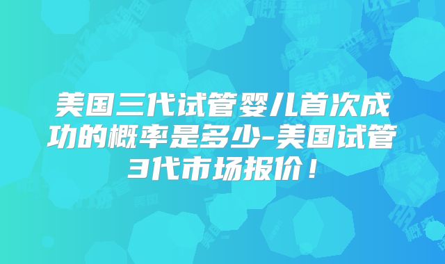 美国三代试管婴儿首次成功的概率是多少-美国试管3代市场报价！
