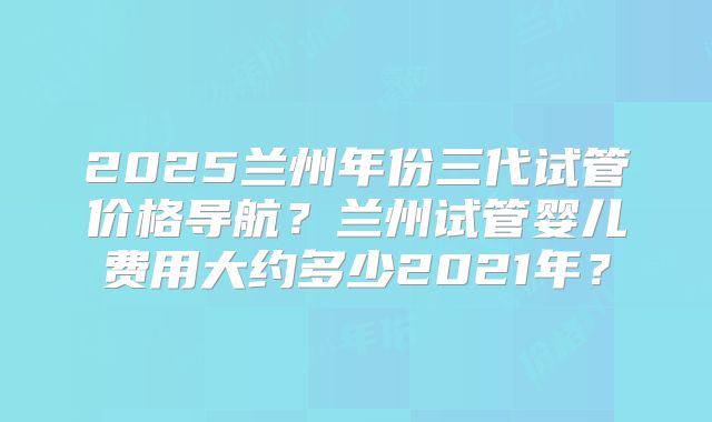 2025兰州年份三代试管价格导航?兰州试管婴儿费用大约多少2021年?